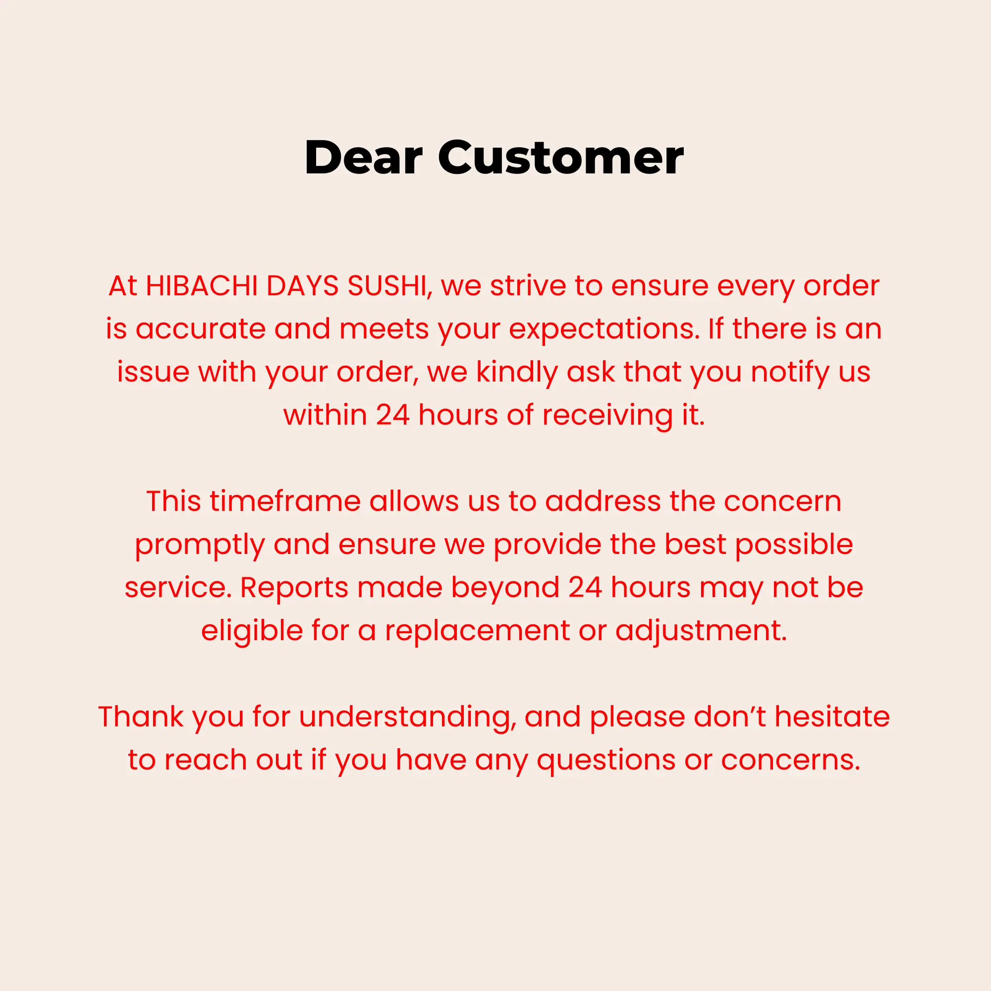 Hibachi Days Sushi customer service policy: Notify us of any order issues within 24 hours for a replacement or adjustment.